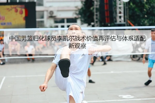 中国男篮归化球员李凯尔战术价值再评估与体系适配新观察