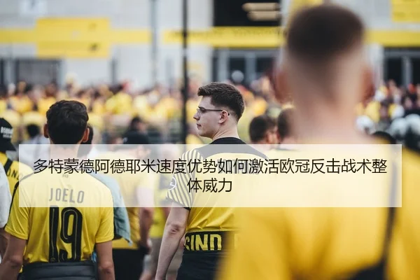 多特蒙德阿德耶米速度优势如何激活欧冠反击战术整体威力