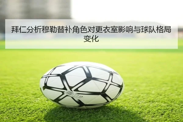 拜仁分析穆勒替补角色对更衣室影响与球队格局变化