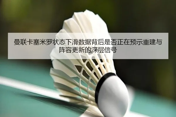 曼联卡塞米罗状态下滑数据背后是否正在预示重建与阵容更新的深层信号