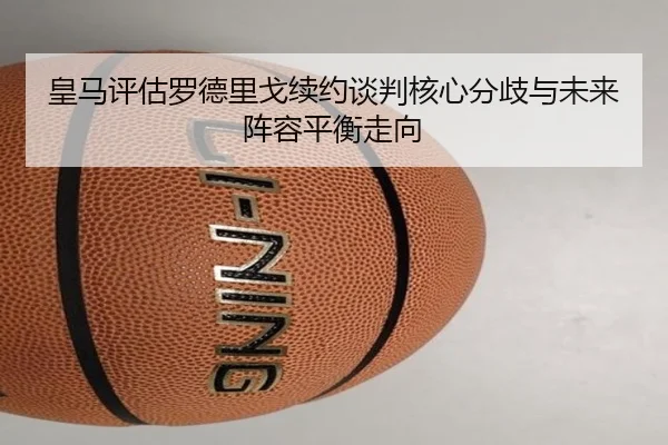 皇马评估罗德里戈续约谈判核心分歧与未来阵容平衡走向