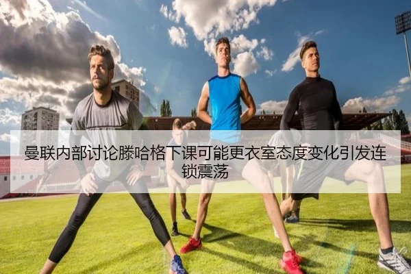 曼联内部讨论滕哈格下课可能更衣室态度变化引发连锁震荡