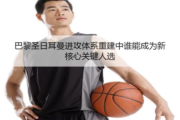 巴黎圣日耳曼进攻体系重建中谁能成为新核心关键人选